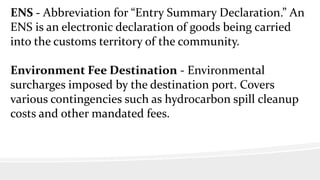 ENS - Abbreviation for “Entry Summary Declaration.” An
ENS is an electronic declaration of goods being carried
into the customs territory of the community.
Environment Fee Destination - Environmental
surcharges imposed by the destination port. Covers
various contingencies such as hydrocarbon spill cleanup
costs and other mandated fees.
 