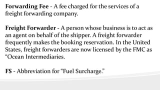 Forwarding Fee - A fee charged for the services of a
freight forwarding company.
Freight Forwarder - A person whose business is to act as
an agent on behalf of the shipper. A freight forwarder
frequently makes the booking reservation. In the United
States, freight forwarders are now licensed by the FMC as
“Ocean Intermediaries.
FS - Abbreviation for “Fuel Surcharge.”
 