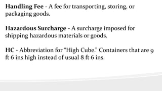 Handling Fee - A fee for transporting, storing, or
packaging goods.
Hazardous Surcharge - A surcharge imposed for
shipping hazardous materials or goods.
HC - Abbreviation for “High Cube.” Containers that are 9
ft 6 ins high instead of usual 8 ft 6 ins.
 