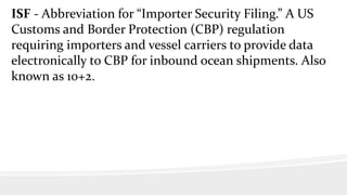ISF - Abbreviation for “Importer Security Filing.” A US
Customs and Border Protection (CBP) regulation
requiring importers and vessel carriers to provide data
electronically to CBP for inbound ocean shipments. Also
known as 10+2.
 