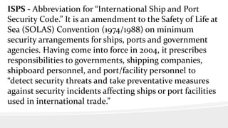 ISPS - Abbreviation for “International Ship and Port
Security Code.” It is an amendment to the Safety of Life at
Sea (SOLAS) Convention (1974/1988) on minimum
security arrangements for ships, ports and government
agencies. Having come into force in 2004, it prescribes
responsibilities to governments, shipping companies,
shipboard personnel, and port/facility personnel to
“detect security threats and take preventative measures
against security incidents affecting ships or port facilities
used in international trade.”
 