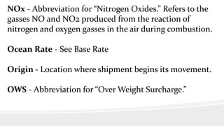 NOx - Abbreviation for “Nitrogen Oxides.” Refers to the
gasses NO and NO2 produced from the reaction of
nitrogen and oxygen gasses in the air during combustion.
Ocean Rate - See Base Rate
Origin - Location where shipment begins its movement.
OWS - Abbreviation for “Over Weight Surcharge.”
 