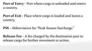 Port of Entry - Port where cargo is unloaded and enters
a country.
Port of Exit - Place where cargo is loaded and leaves a
country.
PSS - Abbreviation for “Peak Season Surcharge.”
Release Fee - A fee charged by the destination port to
release cargo for further movement or action.
 