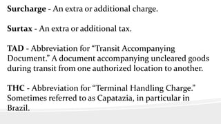 Surcharge - An extra or additional charge.
Surtax - An extra or additional tax.
TAD - Abbreviation for “Transit Accompanying
Document.” A document accompanying uncleared goods
during transit from one authorized location to another.
THC - Abbreviation for “Terminal Handling Charge.”
Sometimes referred to as Capatazia, in particular in
Brazil.
 