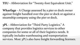 TEU - Abbreviation for “Twenty-foot Equivalent Unit.”
Wharfage - A Charge assessed by a pier or dock owner
against freight handled over the pier or dock or against a
steamship company using the pier or dock.
3PL - Abbreviation for “Third Party Logistics.” A
company that provides logistics services to other
companies for some or all of their logistics needs. It
typically includes warehousing and transportation
services. Most 3PL’s also have freight forwarding licenses.
 