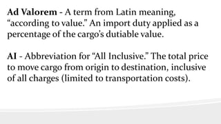 Ad Valorem - A term from Latin meaning,
“according to value.” An import duty applied as a
percentage of the cargo’s dutiable value.
AI - Abbreviation for “All Inclusive.” The total price
to move cargo from origin to destination, inclusive
of all charges (limited to transportation costs).
 
