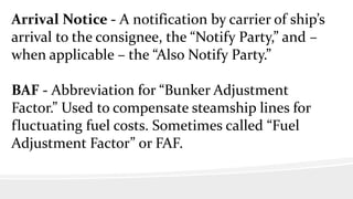 Arrival Notice - A notification by carrier of ship’s
arrival to the consignee, the “Notify Party,” and –
when applicable – the “Also Notify Party.”
BAF - Abbreviation for “Bunker Adjustment
Factor.” Used to compensate steamship lines for
fluctuating fuel costs. Sometimes called “Fuel
Adjustment Factor” or FAF.
 