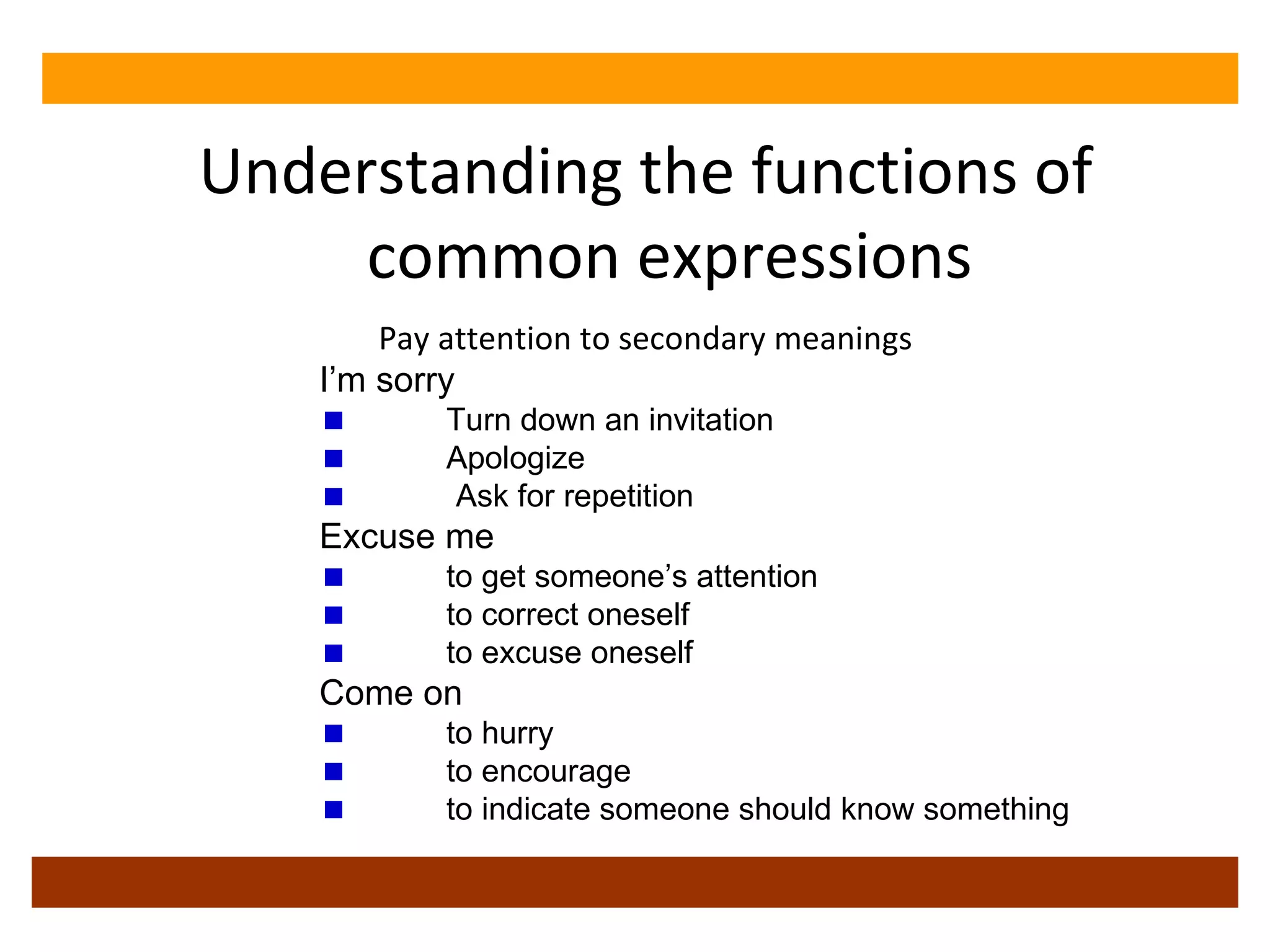 Understanding the functions of common expressions Pay attention to secondary meanings I’m sorry  Turn down an invitation Apologize Ask for repetition Excuse me to get someone’s attention to correct oneself to excuse oneself Come on to hurry to encourage to indicate someone should know something 