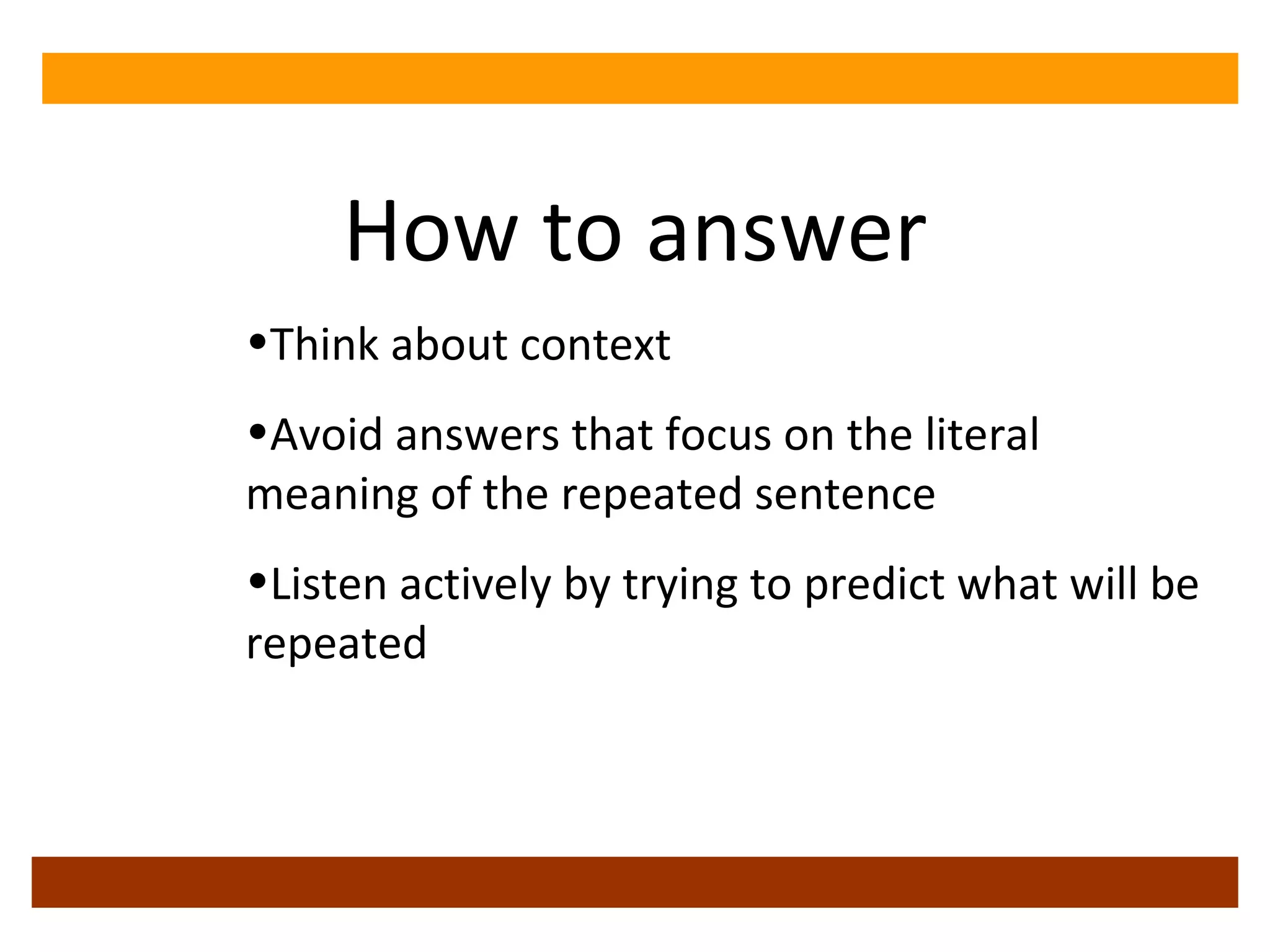 How to answer Think about context Avoid answers that focus on the literal meaning of the repeated sentence Listen actively by trying to predict what will be repeated 