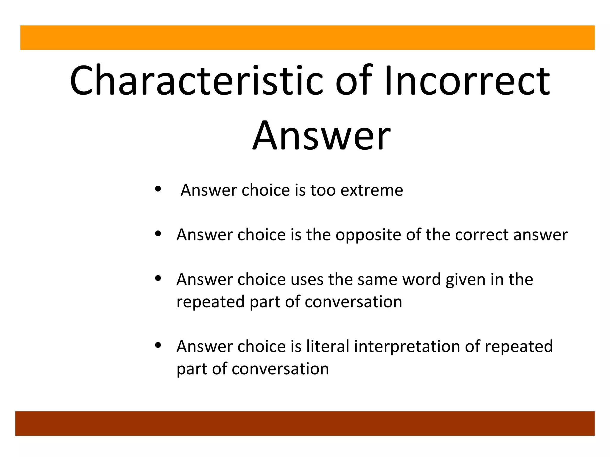 Characteristic of Incorrect Answer Answer choice is too extreme Answer choice is the opposite of the correct answer Answer choice uses the same word given in the repeated part of conversation Answer choice is literal interpretation of repeated part of conversation 