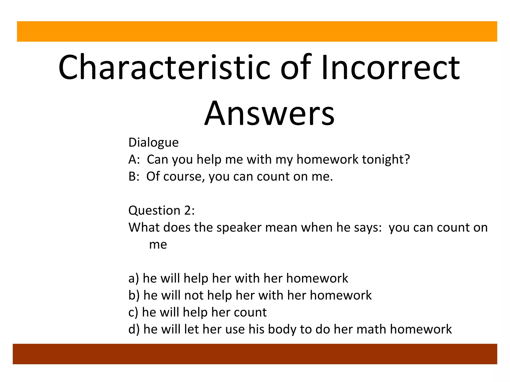 Characteristic of Incorrect Answers Dialogue A:  Can you help me with my homework tonight? B:  Of course, you can count on me. Question 2: What does the speaker mean when he says:  you can count on me a) he will help her with her homework b) he will not help her with her homework c) he will help her count  d) he will let her use his body to do her math homework 