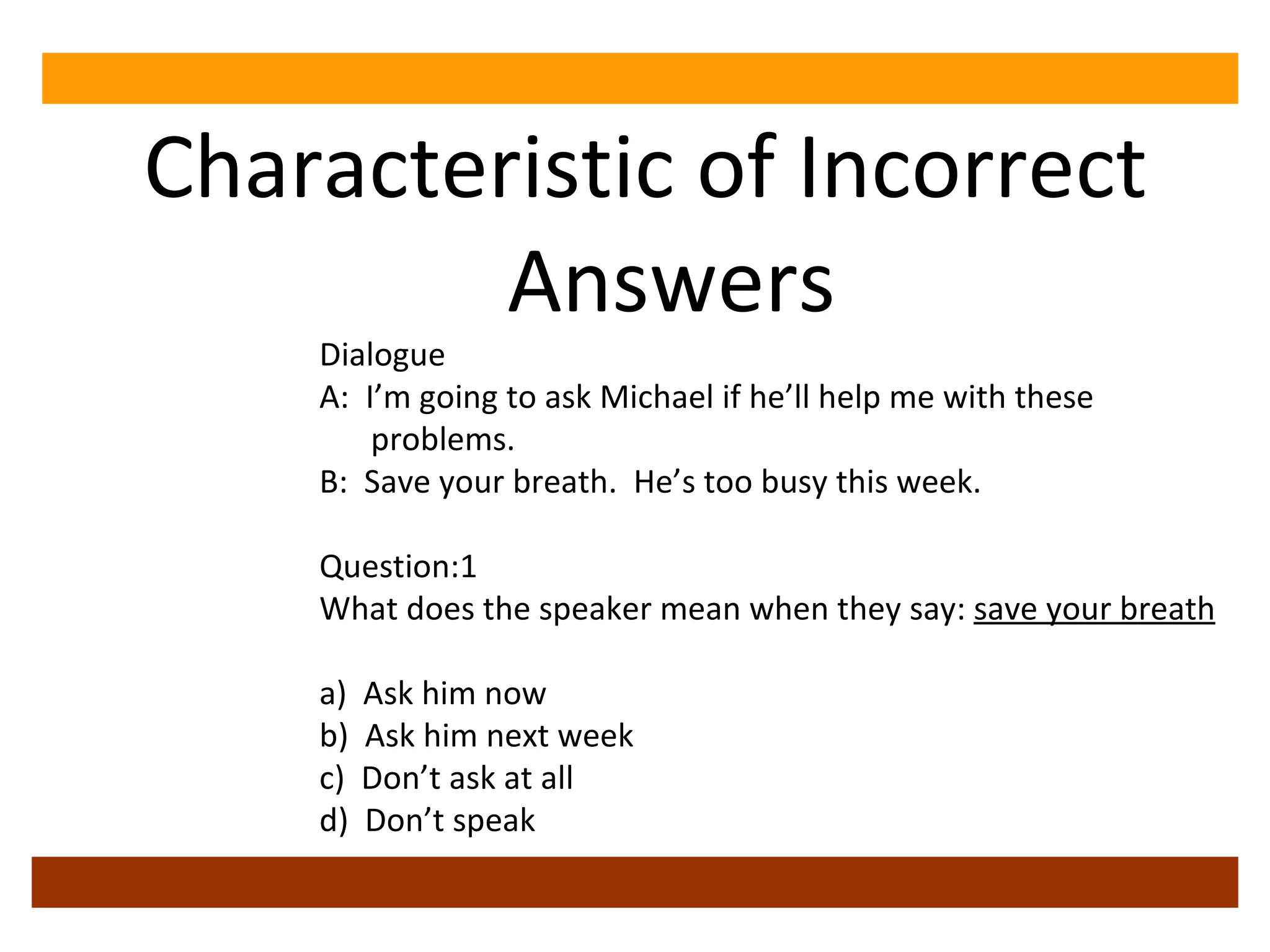 Characteristic of Incorrect Answers Dialogue A:  I’m going to ask Michael if he’ll help me with these problems. B:  Save your breath.  He’s too busy this week. Question:1 What does the speaker mean when they say:  save your breath a)  Ask him now b)  Ask him next week c)  Don’t ask at all d)  Don’t speak 