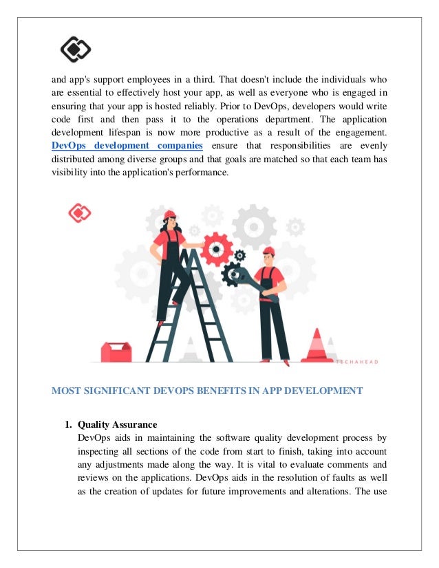 and app's support employees in a third. That doesn't include the individuals who
are essential to effectively host your app, as well as everyone who is engaged in
ensuring that your app is hosted reliably. Prior to DevOps, developers would write
code first and then pass it to the operations department. The application
development lifespan is now more productive as a result of the engagement.
DevOps development companies ensure that responsibilities are evenly
distributed among diverse groups and that goals are matched so that each team has
visibility into the application's performance.
MOST SIGNIFICANT DEVOPS BENEFITS IN APP DEVELOPMENT
1. Quality Assurance
DevOps aids in maintaining the software quality development process by
inspecting all sections of the code from start to finish, taking into account
any adjustments made along the way. It is vital to evaluate comments and
reviews on the applications. DevOps aids in the resolution of faults as well
as the creation of updates for future improvements and alterations. The use
 