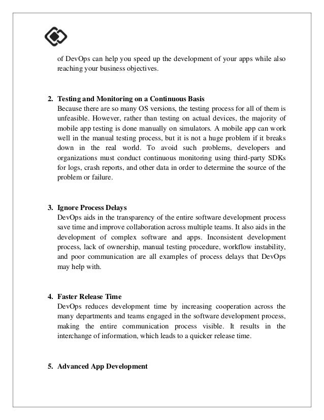 of DevOps can help you speed up the development of your apps while also
reaching your business objectives.
2. Testing and Monitoring on a Continuous Basis
Because there are so many OS versions, the testing process for all of them is
unfeasible. However, rather than testing on actual devices, the majority of
mobile app testing is done manually on simulators. A mobile app can work
well in the manual testing process, but it is not a huge problem if it breaks
down in the real world. To avoid such problems, developers and
organizations must conduct continuous monitoring using third-party SDKs
for logs, crash reports, and other data in order to determine the source of the
problem or failure.
3. Ignore Process Delays
DevOps aids in the transparency of the entire software development process
save time and improve collaboration across multiple teams. It also aids in the
development of complex software and apps. Inconsistent development
process, lack of ownership, manual testing procedure, workflow instability,
and poor communication are all examples of process delays that DevOps
may help with.
4. Faster Release Time
DevOps reduces development time by increasing cooperation across the
many departments and teams engaged in the software development process,
making the entire communication process visible. It results in the
interchange of information, which leads to a quicker release time.
5. Advanced App Development
 
