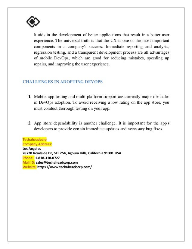 It aids in the development of better applications that result in a better user
experience. The universal truth is that the UX is one of the most important
components in a company's success. Immediate reporting and analysis,
regression testing, and a transparent development process are all advantages
of mobile DevOps, which are good for reducing mistakes, speeding up
repairs, and improving the user experience.
CHALLENGES IN ADOPTING DEVOPS
1. Mobile app testing and multi-platform support are currently major obstacles
in DevOps adoption. To avoid receiving a low rating on the app store, you
must conduct thorough testing on your app.
2. App store dependability is another challenge. It is important for the app's
developers to provide certain immediate updates and necessary bug fixes.
Techaheadcorp
Company Address:
Los Angeles
28720 Roadside Dr, STE 254, Agoura Hills, California 91301 USA
Phone : 1-818-318-0727
Mail ID: sales@techaheadcorp.com
Website: https://www.techaheadcorp.com/
 
