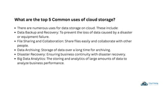 There are numerous uses for data storage on cloud. These include:
Data Backup and Recovery: To prevent the loss of data caused by a disaster
or equipment failure.
File Sharing and Collaboration: Share files easily and collaborate with other
people.
Data Archiving: Storage of data over a long time for archiving.
Disaster Recovery: Ensuring business continuity with disaster recovery.
Big Data Analytics: The storing and analytics of large amounts of data to
analyze business performance.
What are the top 5 Common uses of cloud storage?
 