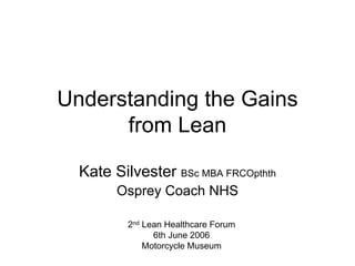 Understanding the Gains
from Lean
Kate Silvester BSc MBA FRCOpthth
Osprey Coach NHS
2nd Lean Healthcare Forum
6th June 2006
Motorcycle Museum
 