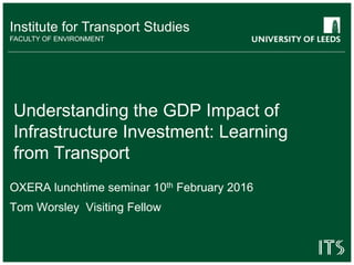 Institute for Transport Studies
FACULTY OF ENVIRONMENT
Understanding the GDP Impact of
Infrastructure Investment: Learning
from Transport
OXERA lunchtime seminar 10th February 2016
Tom Worsley Visiting Fellow
 