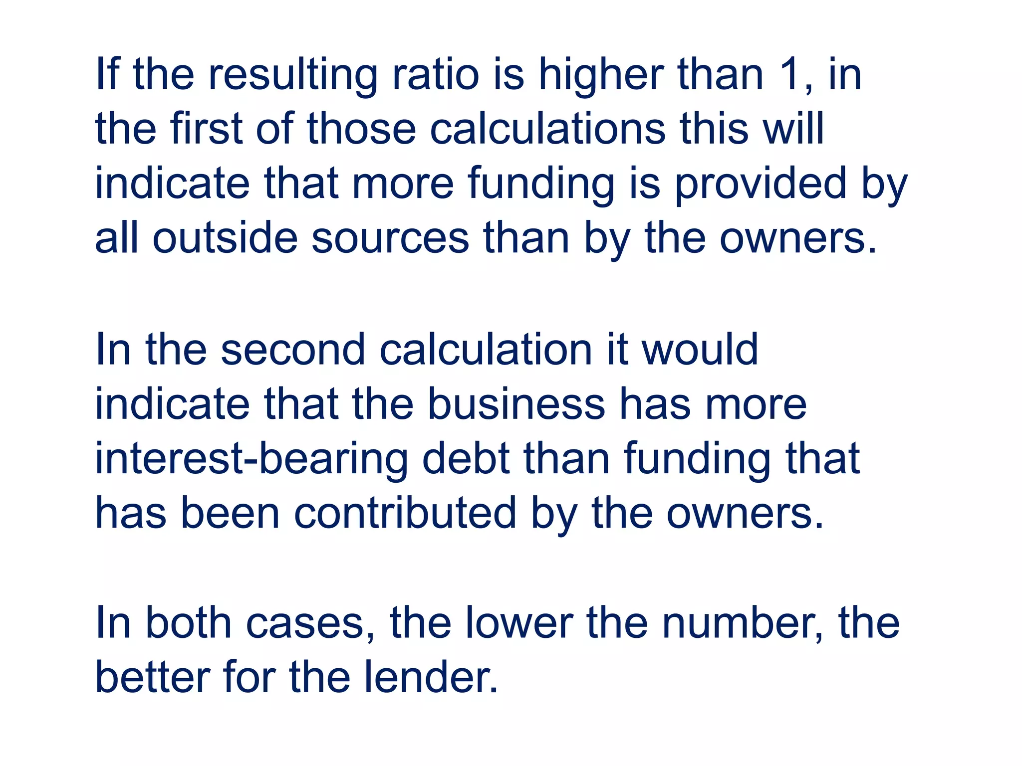 If the resulting ratio is higher than 1, in
the first of those calculations this will
indicate that more funding is provided by
all outside sources than by the owners.
In the second calculation it would
indicate that the business has more
interest-bearing debt than funding that
has been contributed by the owners.
In both cases, the lower the number, the
better for the lender.
 