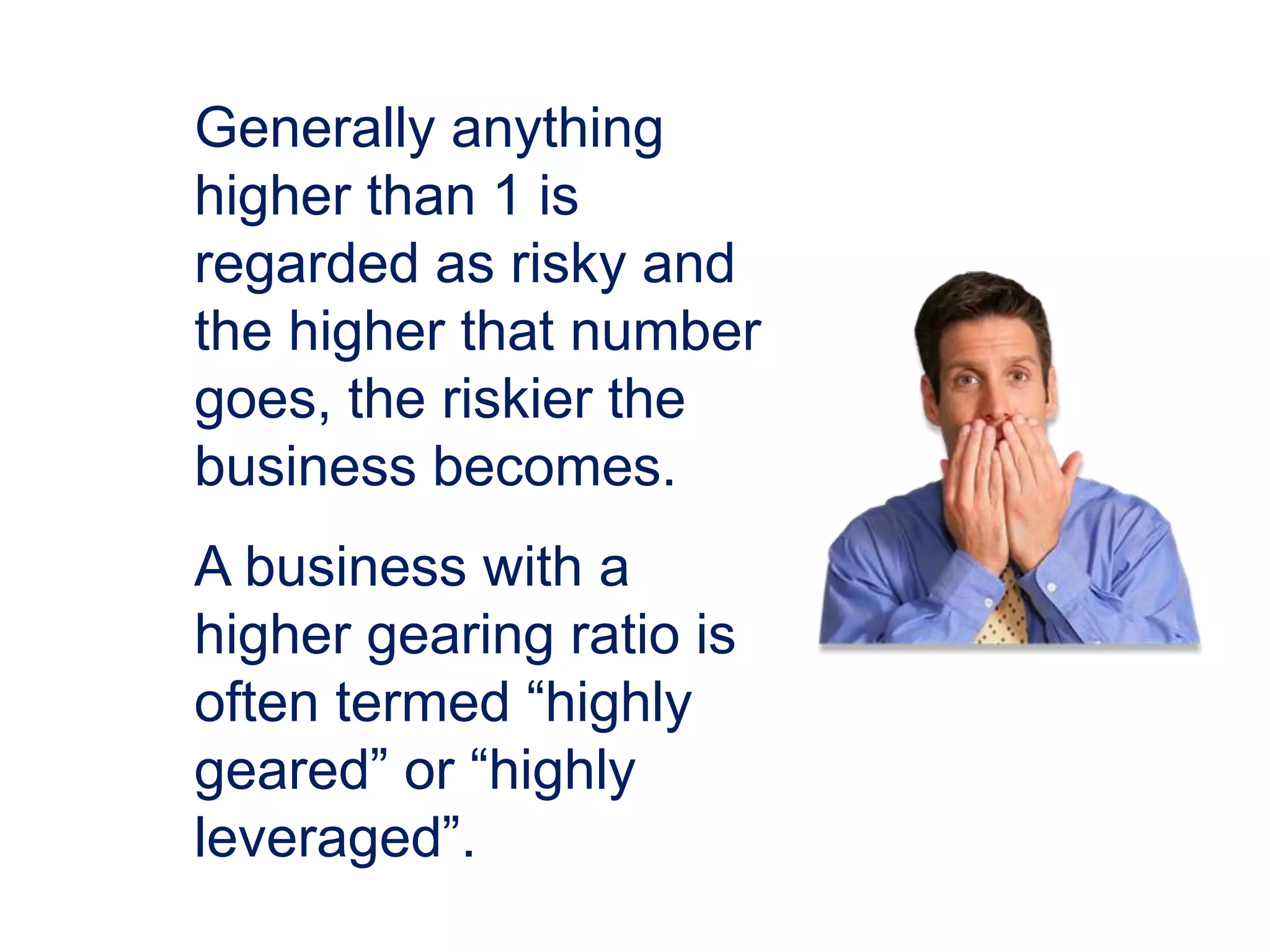 Generally anything
higher than 1 is
regarded as risky and
the higher that number
goes, the riskier the
business becomes.
A business with a
higher gearing ratio is
often termed “highly
geared” or “highly
leveraged”.
 
