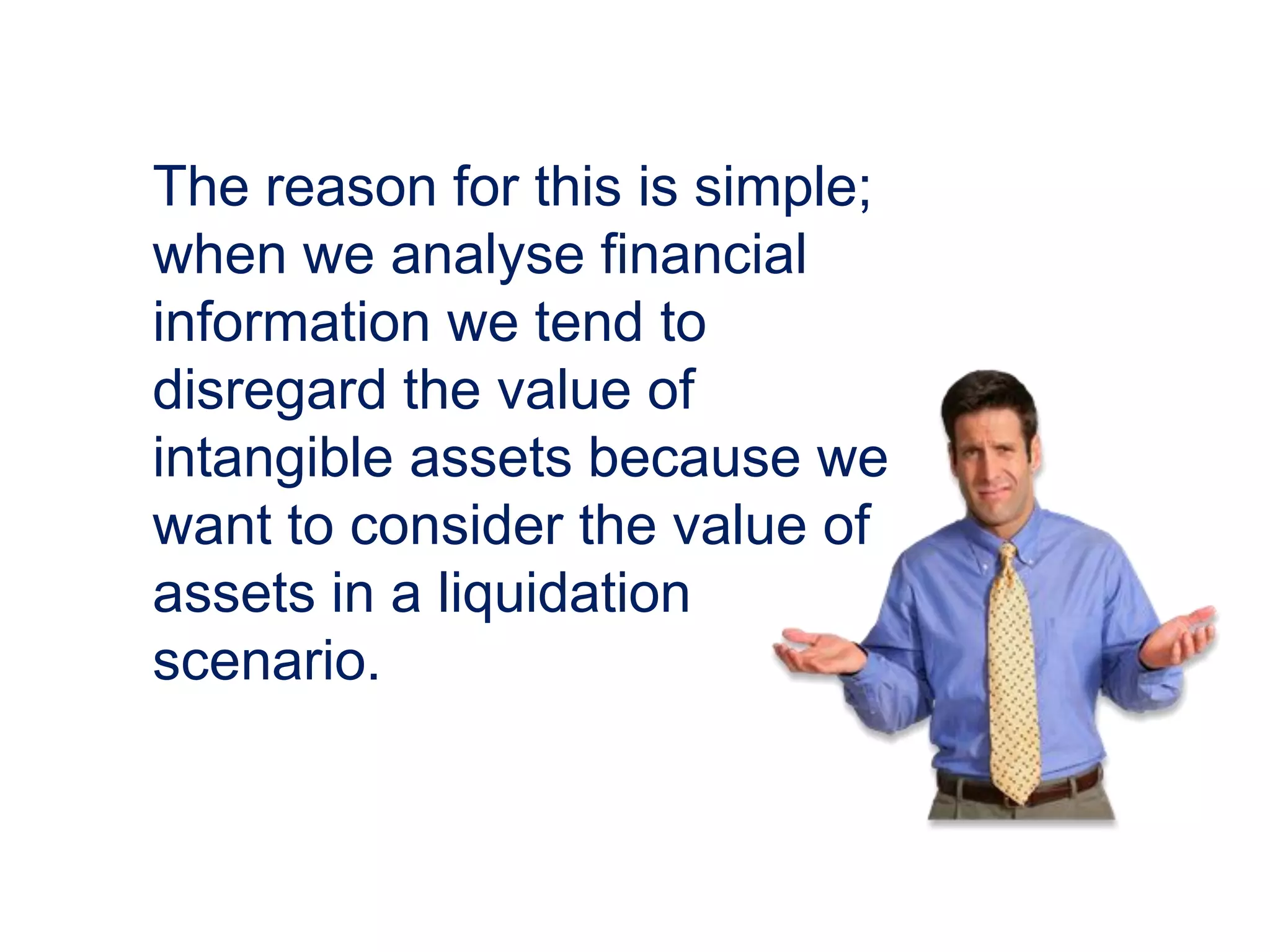The reason for this is simple;
when we analyse financial
information we tend to
disregard the value of
intangible assets because we
want to consider the value of
assets in a liquidation
scenario.
 