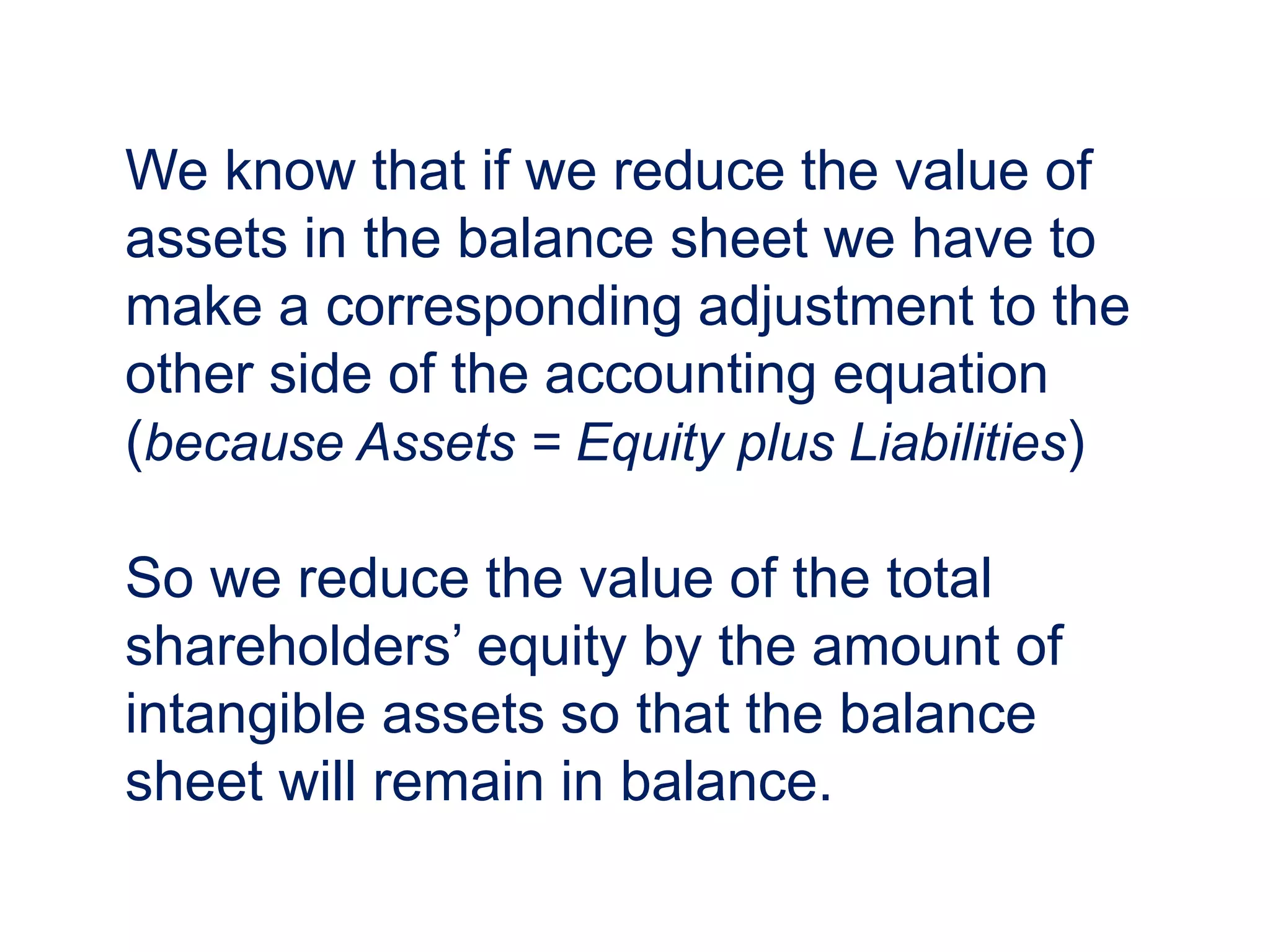 We know that if we reduce the value of
assets in the balance sheet we have to
make a corresponding adjustment to the
other side of the accounting equation
(because Assets = Equity plus Liabilities)
So we reduce the value of the total
shareholders’ equity by the amount of
intangible assets so that the balance
sheet will remain in balance.
 