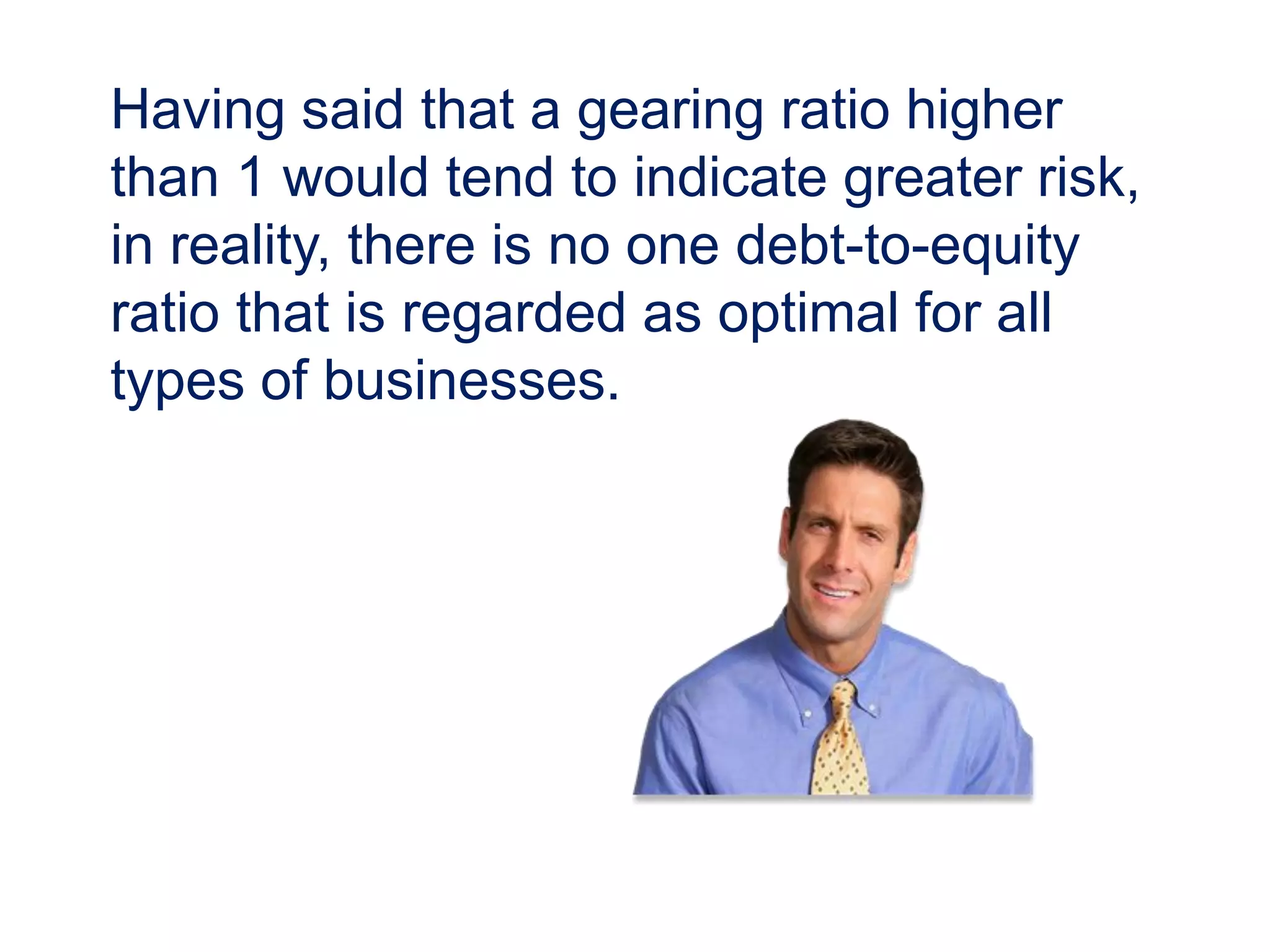 Having said that a gearing ratio higher
than 1 would tend to indicate greater risk,
in reality, there is no one debt-to-equity
ratio that is regarded as optimal for all
types of businesses.
 