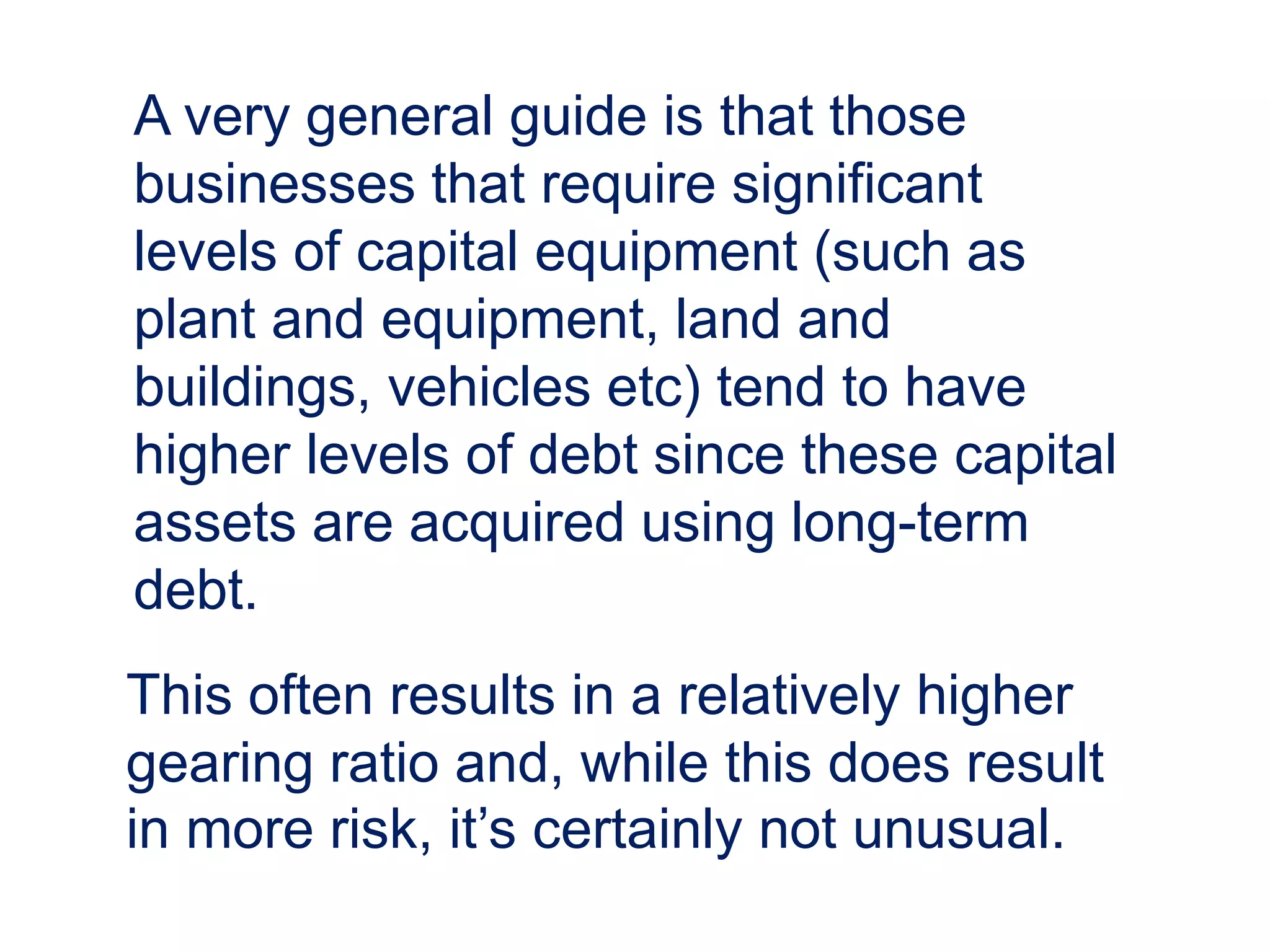 A very general guide is that those
businesses that require significant
levels of capital equipment (such as
plant and equipment, land and
buildings, vehicles etc) tend to have
higher levels of debt since these capital
assets are acquired using long-term
debt.
This often results in a relatively higher
gearing ratio and, while this does result
in more risk, it’s certainly not unusual.
 