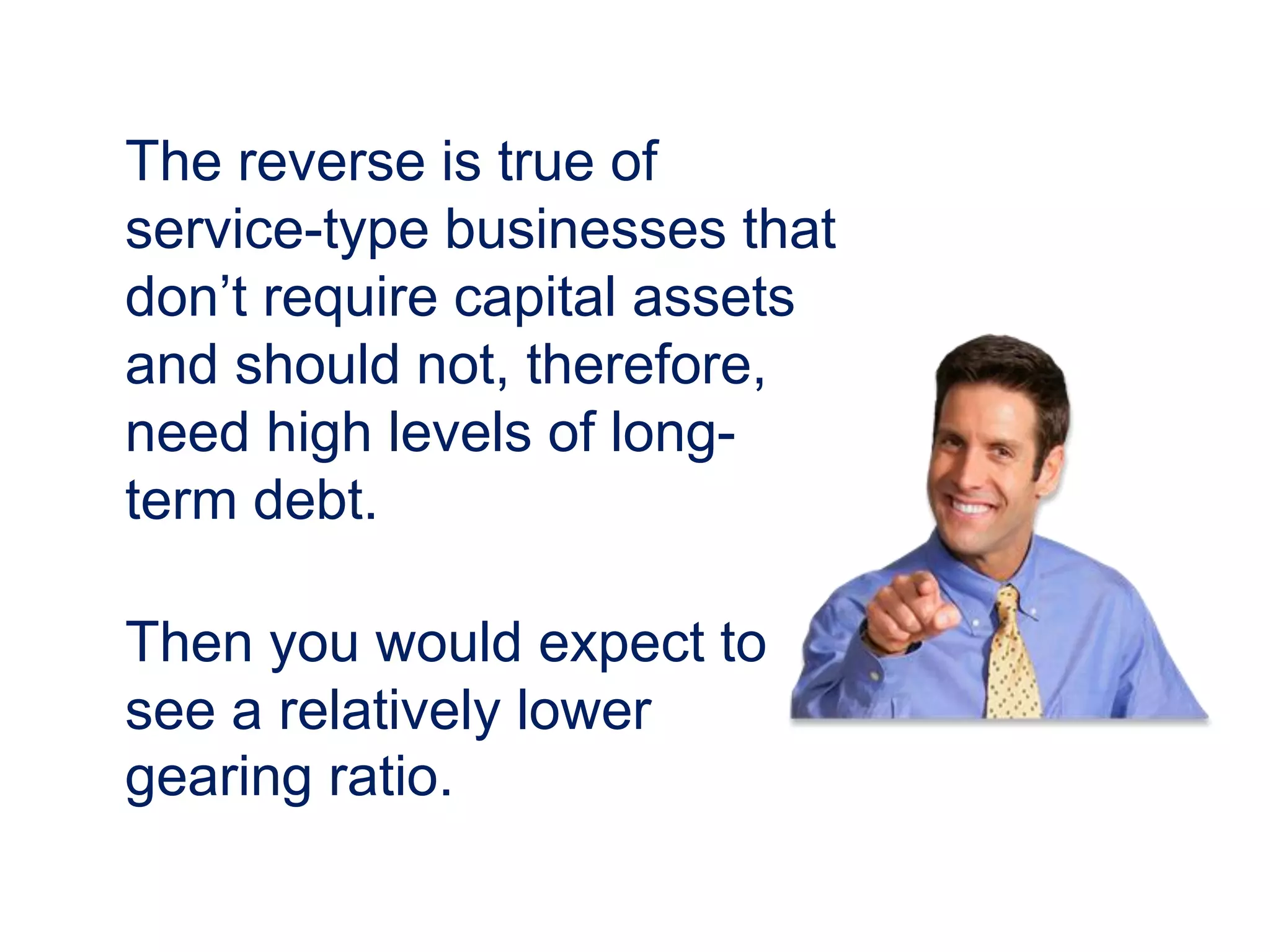 The reverse is true of
service-type businesses that
don’t require capital assets
and should not, therefore,
need high levels of long-
term debt.
Then you would expect to
see a relatively lower
gearing ratio.
 