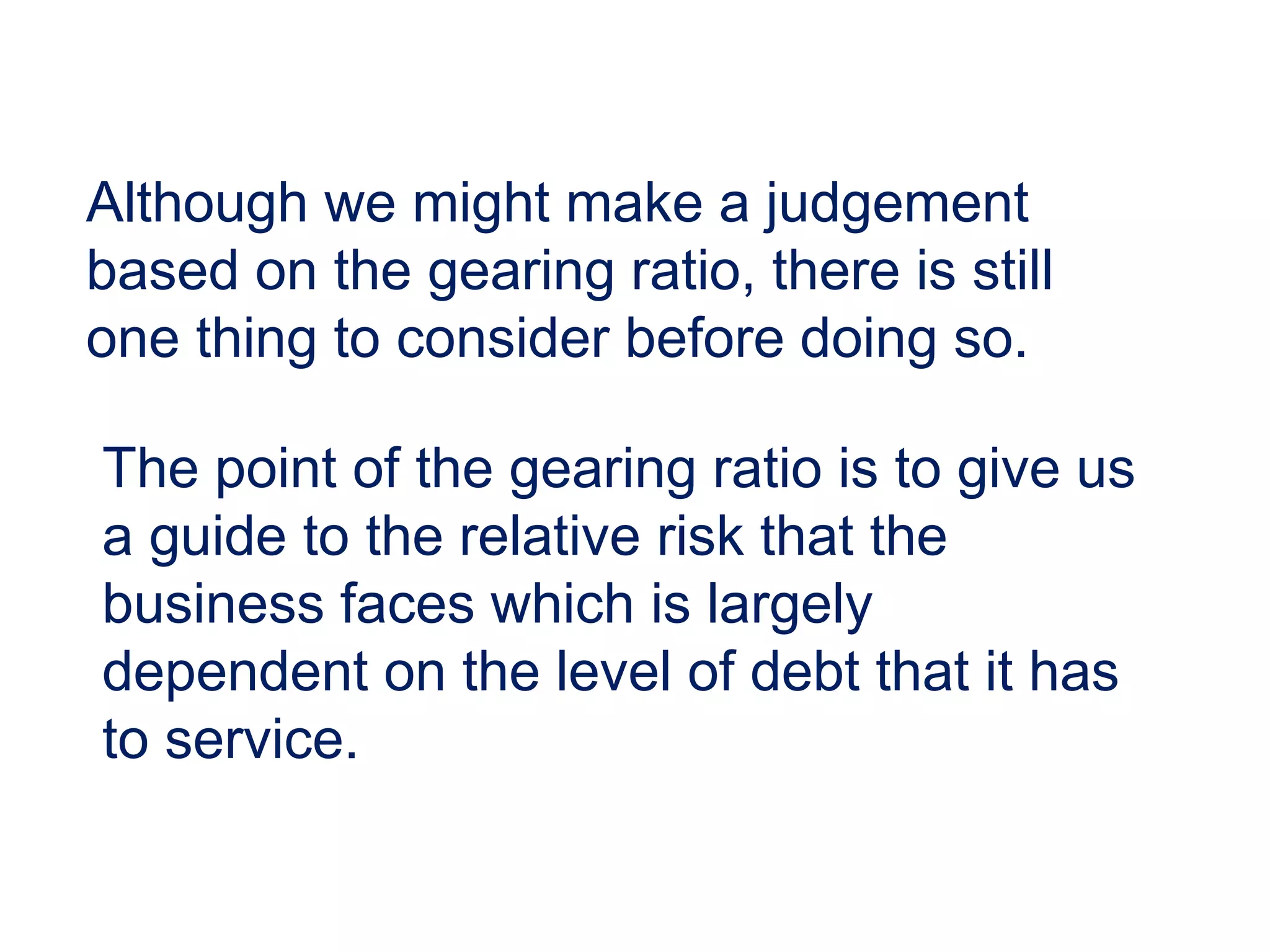 Although we might make a judgement
based on the gearing ratio, there is still
one thing to consider before doing so.
The point of the gearing ratio is to give us
a guide to the relative risk that the
business faces which is largely
dependent on the level of debt that it has
to service.
 