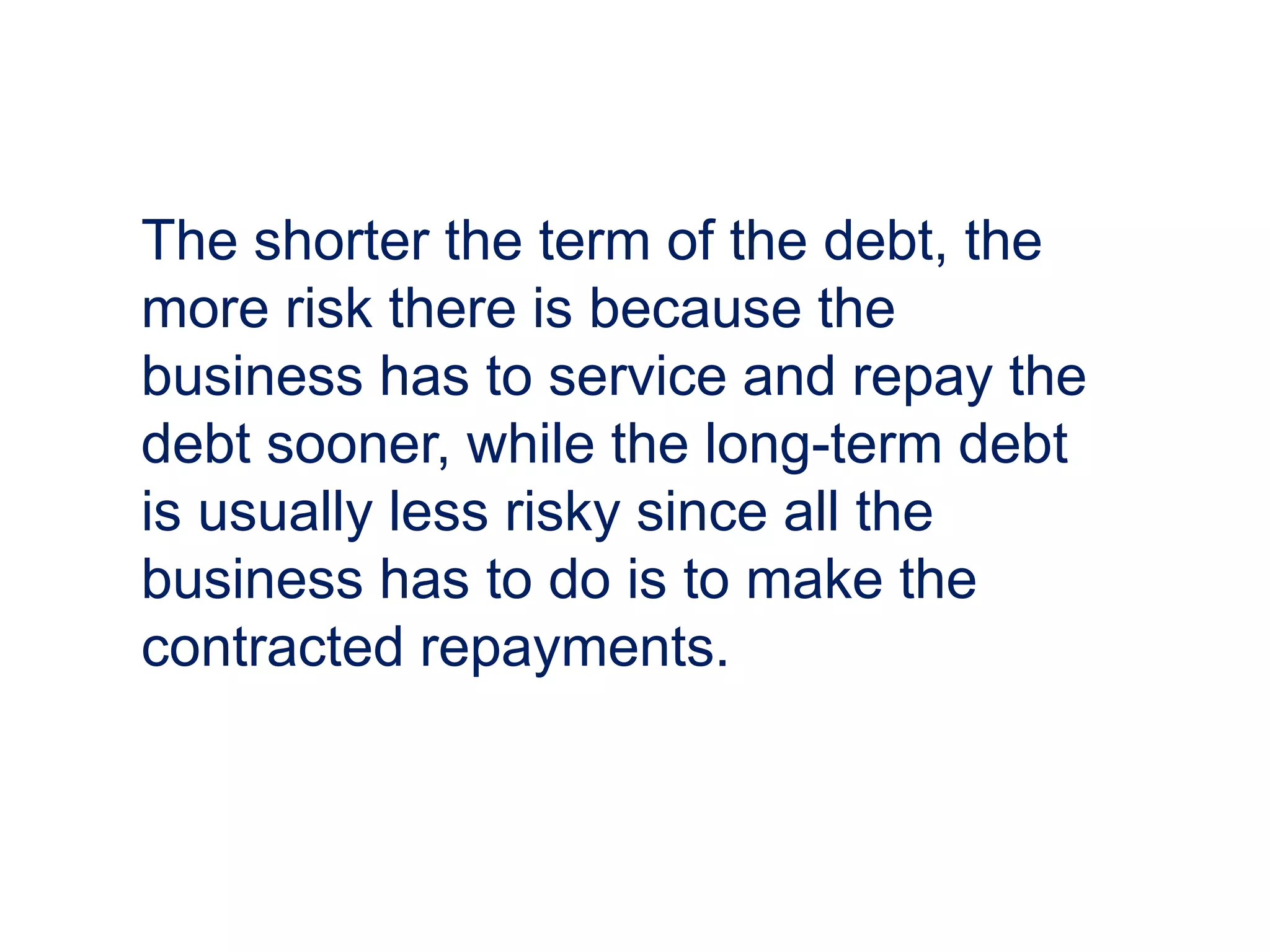 The shorter the term of the debt, the
more risk there is because the
business has to service and repay the
debt sooner, while the long-term debt
is usually less risky since all the
business has to do is to make the
contracted repayments.
 