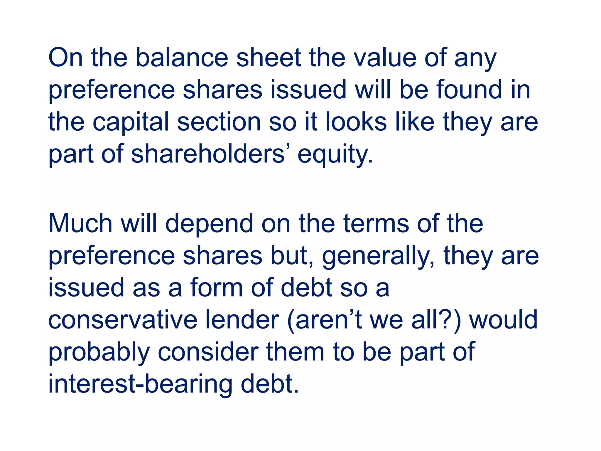 On the balance sheet the value of any
preference shares issued will be found in
the capital section so it looks like they are
part of shareholders’ equity.
Much will depend on the terms of the
preference shares but, generally, they are
issued as a form of debt so a
conservative lender (aren’t we all?) would
probably consider them to be part of
interest-bearing debt.
 