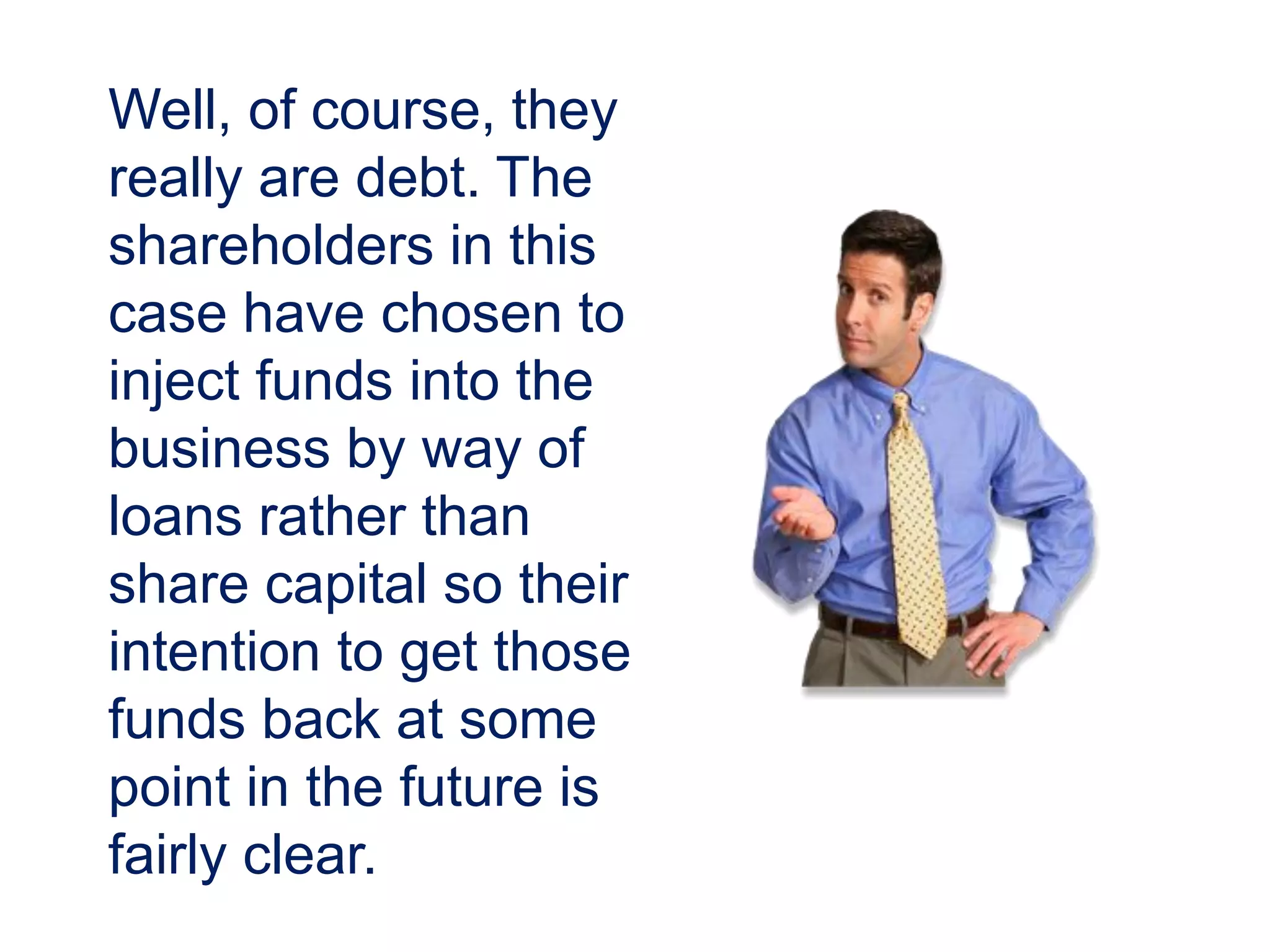 Well, of course, they
really are debt. The
shareholders in this
case have chosen to
inject funds into the
business by way of
loans rather than
share capital so their
intention to get those
funds back at some
point in the future is
fairly clear.
 