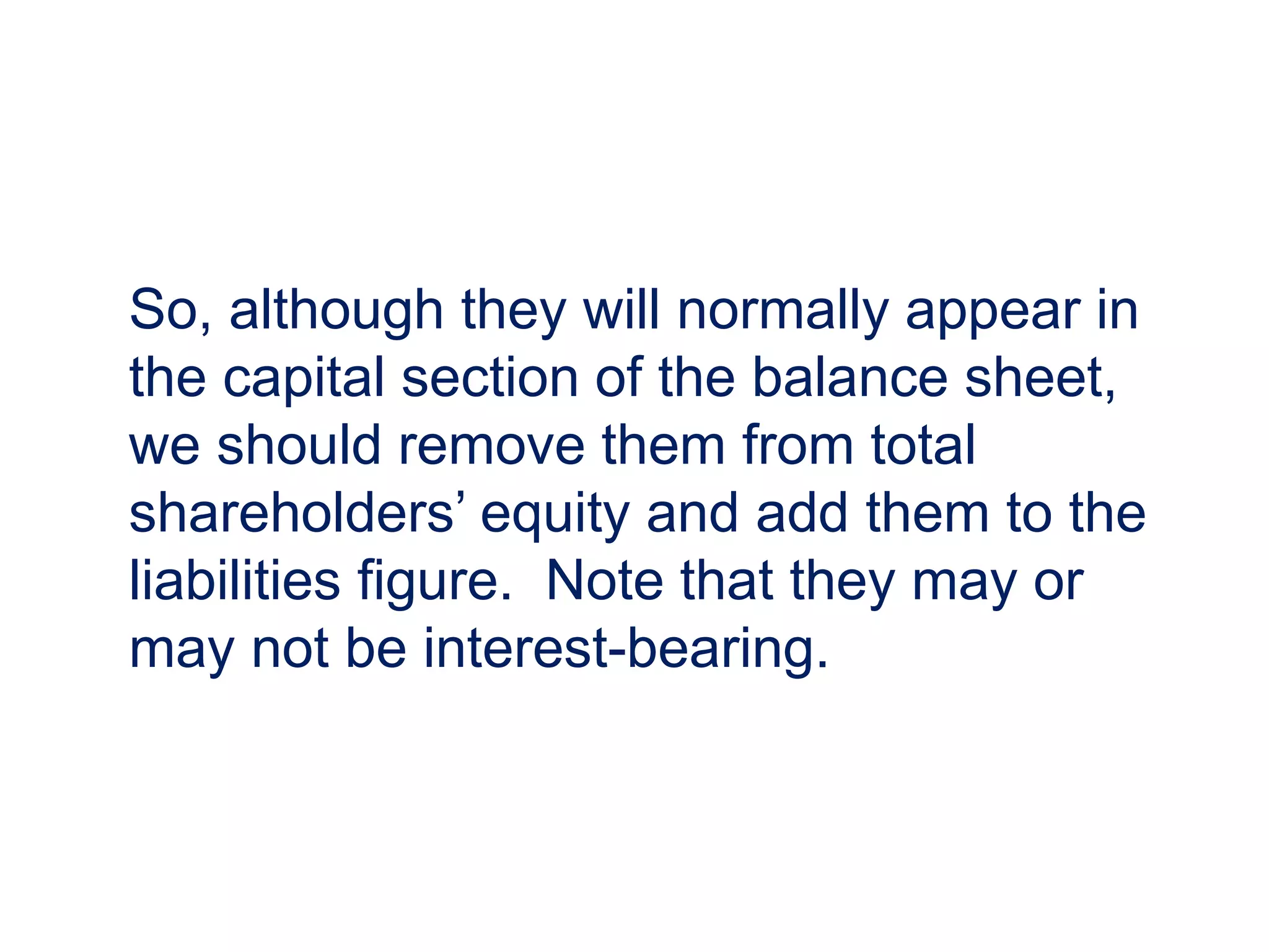 So, although they will normally appear in
the capital section of the balance sheet,
we should remove them from total
shareholders’ equity and add them to the
liabilities figure. Note that they may or
may not be interest-bearing.
 