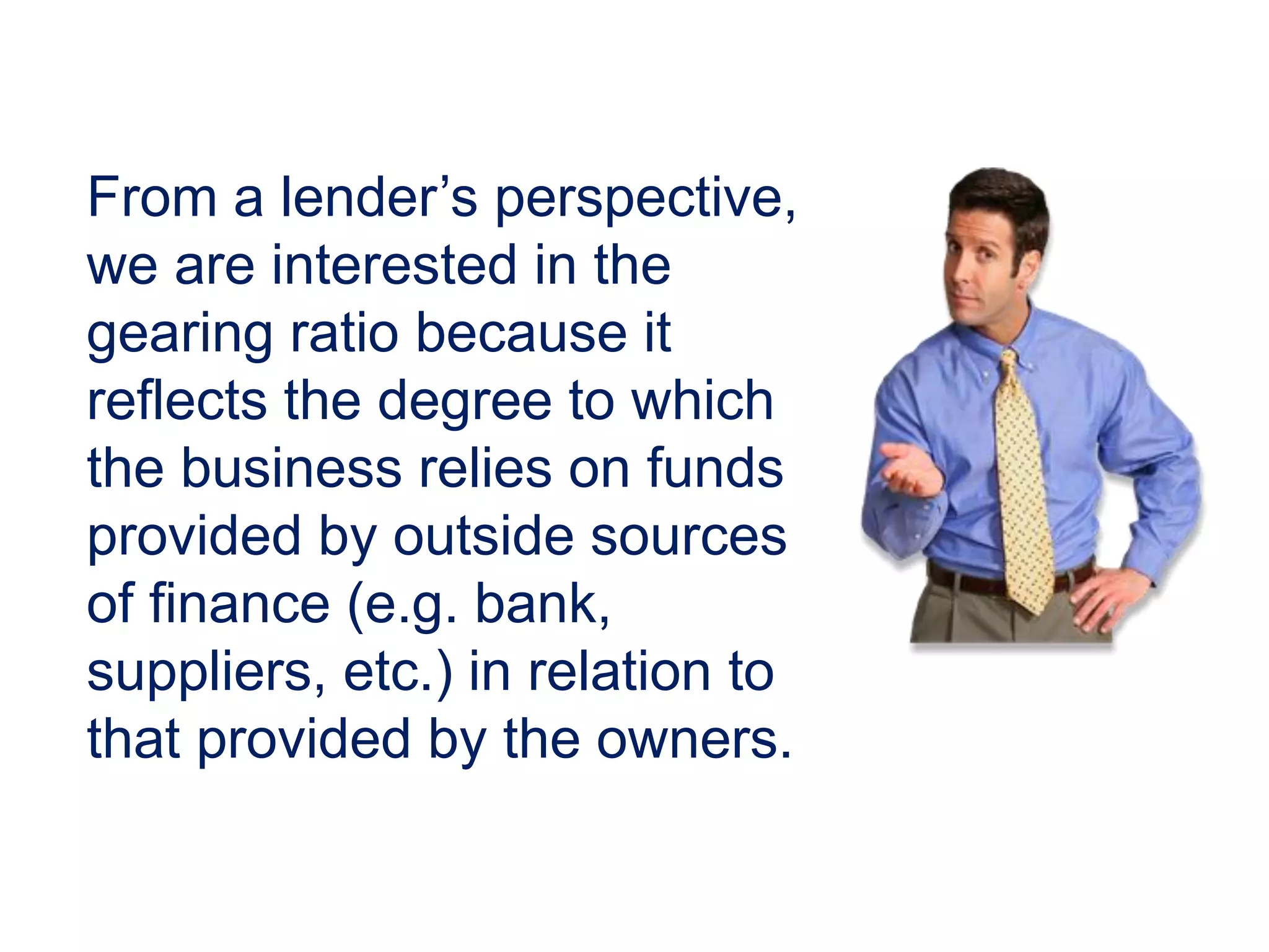 From a lender’s perspective,
we are interested in the
gearing ratio because it
reflects the degree to which
the business relies on funds
provided by outside sources
of finance (e.g. bank,
suppliers, etc.) in relation to
that provided by the owners.
 