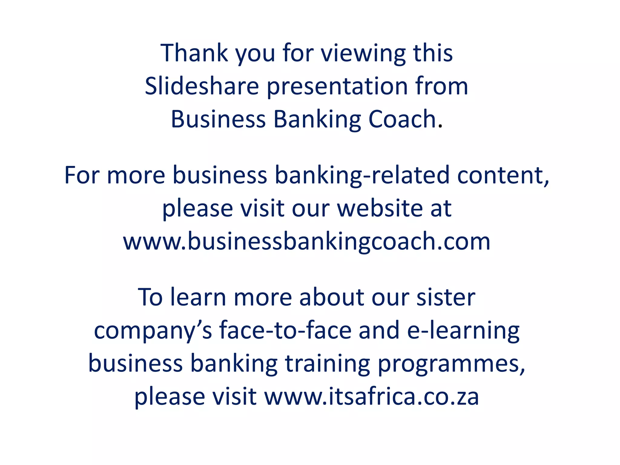 Thank you for viewing this
Slideshare presentation from
Business Banking Coach.
For more business banking-related content,
please visit our website at
www.businessbankingcoach.com
To learn more about our sister
company’s face-to-face and e-learning
business banking training programmes,
please visit www.itsafrica.co.za
 