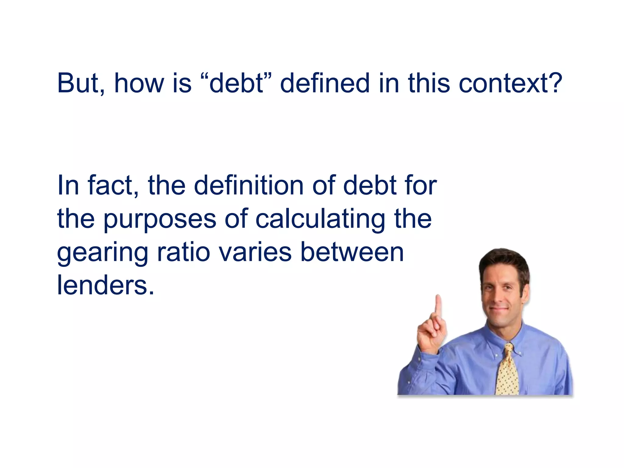But, how is “debt” defined in this context?
In fact, the definition of debt for
the purposes of calculating the
gearing ratio varies between
lenders.
 
