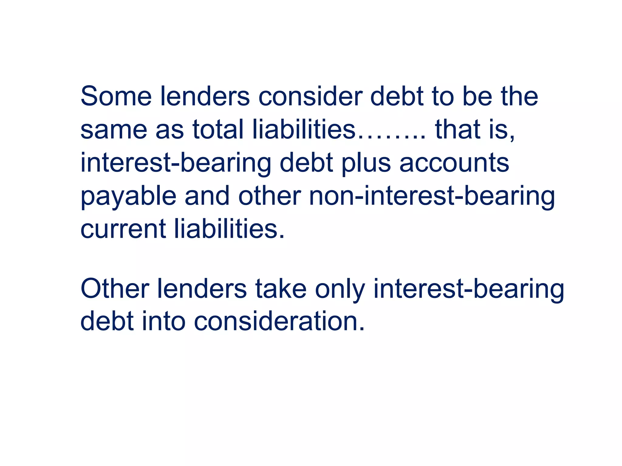 Some lenders consider debt to be the
same as total liabilities…….. that is,
interest-bearing debt plus accounts
payable and other non-interest-bearing
current liabilities.
Other lenders take only interest-bearing
debt into consideration.
 