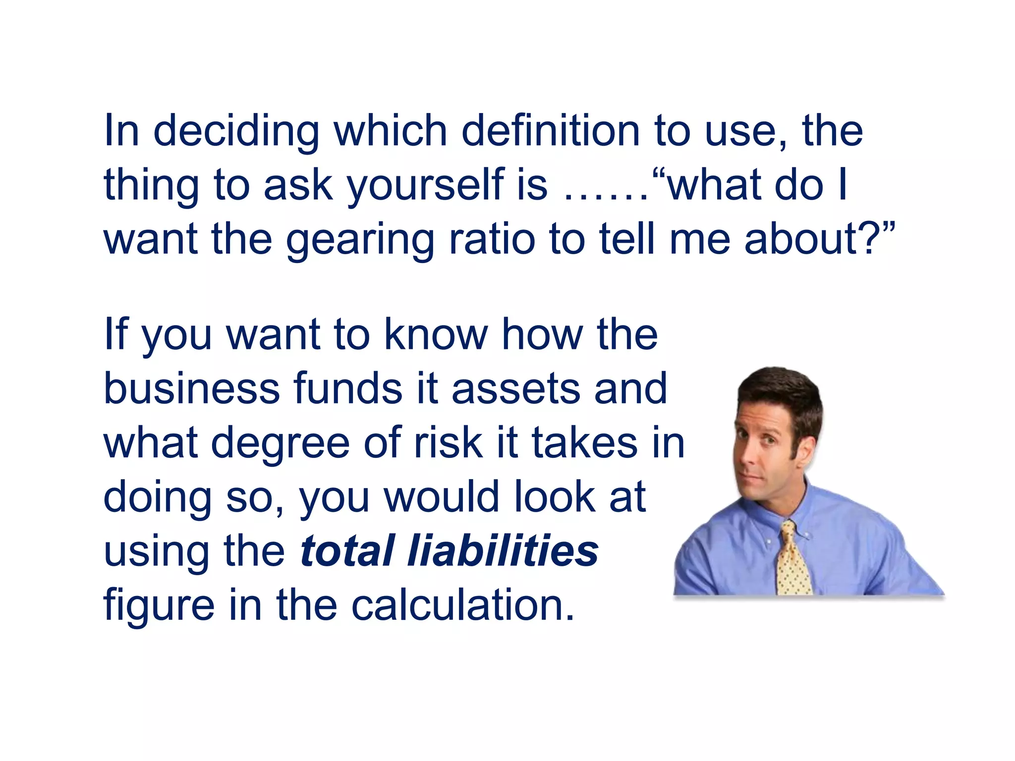 In deciding which definition to use, the
thing to ask yourself is ……“what do I
want the gearing ratio to tell me about?”
If you want to know how the
business funds it assets and
what degree of risk it takes in
doing so, you would look at
using the total liabilities
figure in the calculation.
 