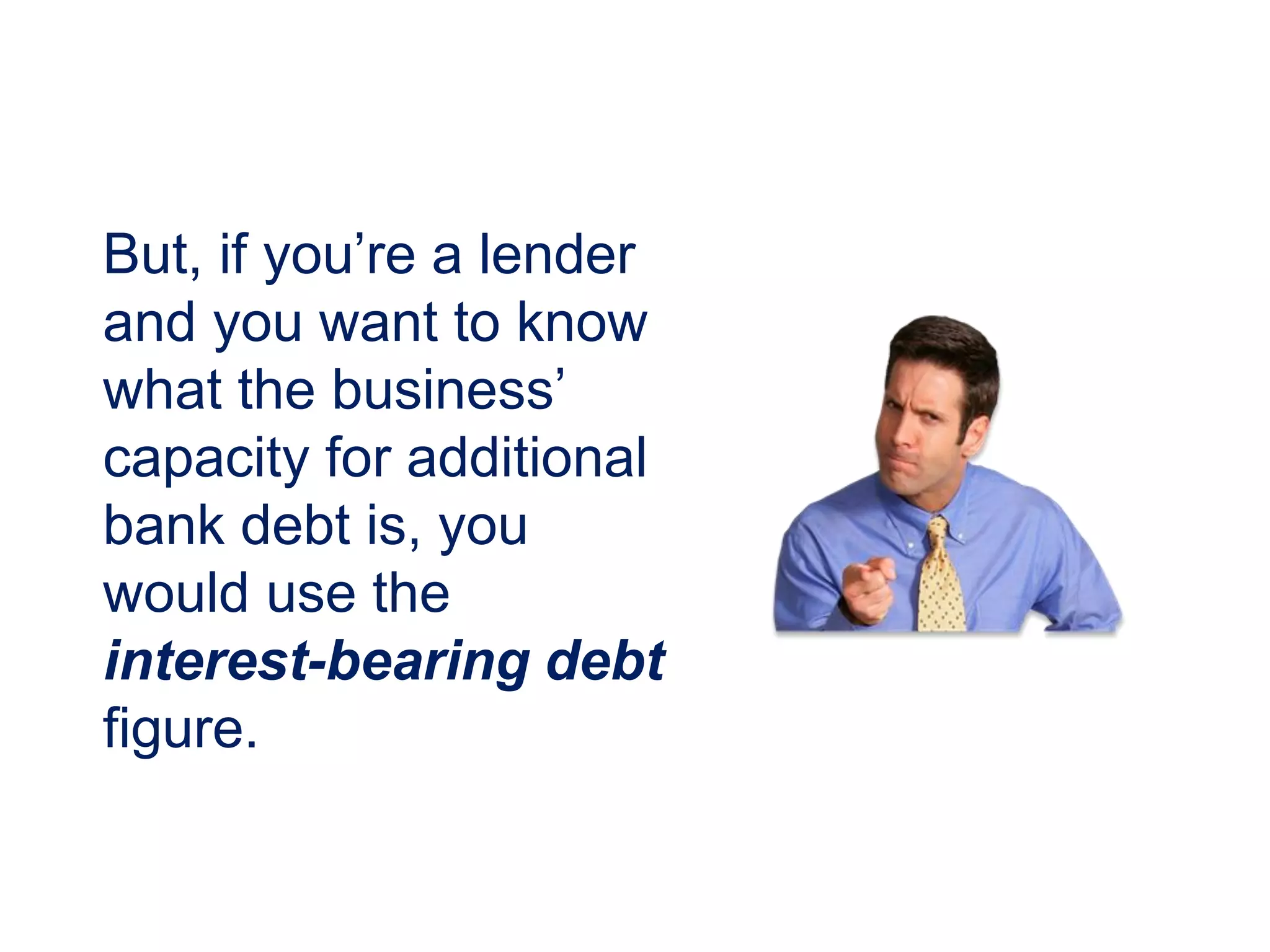 But, if you’re a lender
and you want to know
what the business’
capacity for additional
bank debt is, you
would use the
interest-bearing debt
figure.
 