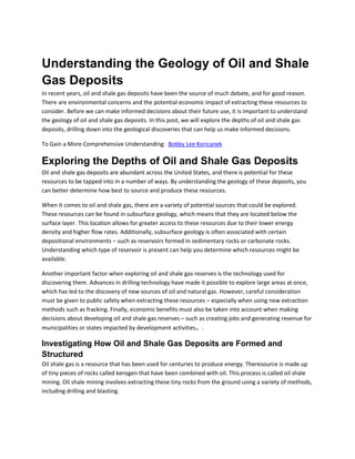 Understanding the Geology of Oil and Shale
Gas Deposits
In recent years, oil and shale gas deposits have been the source of much debate, and for good reason.
There are environmental concerns and the potential economic impact of extracting these resources to
consider. Before we can make informed decisions about their future use, it is important to understand
the geology of oil and shale gas deposits. In this post, we will explore the depths of oil and shale gas
deposits, drilling down into the geological discoveries that can help us make informed decisions.
To Gain a More Comprehensive Understanding: Bobby Lee Koricanek
Exploring the Depths of Oil and Shale Gas Deposits
Oil and shale gas deposits are abundant across the United States, and there is potential for these
resources to be tapped into in a number of ways. By understanding the geology of these deposits, you
can better determine how best to source and produce these resources.
When it comes to oil and shale gas, there are a variety of potential sources that could be explored.
These resources can be found in subsurface geology, which means that they are located below the
surface layer. This location allows for greater access to these resources due to their lower energy
density and higher flow rates. Additionally, subsurface geology is often associated with certain
depositional environments – such as reservoirs formed in sedimentary rocks or carbonate rocks.
Understanding which type of reservoir is present can help you determine which resources might be
available.
Another important factor when exploring oil and shale gas reserves is the technology used for
discovering them. Advances in drilling technology have made it possible to explore large areas at once,
which has led to the discovery of new sources of oil and natural gas. However, careful consideration
must be given to public safety when extracting these resources – especially when using new extraction
methods such as fracking. Finally, economic benefits must also be taken into account when making
decisions about developing oil and shale gas reserves – such as creating jobs and generating revenue for
municipalities or states impacted by development activities。.
Investigating How Oil and Shale Gas Deposits are Formed and
Structured
Oil shale gas is a resource that has been used for centuries to produce energy. Theresource is made up
of tiny pieces of rocks called kerogen that have been combined with oil. This process is called oil shale
mining. Oil shale mining involves extracting these tiny rocks from the ground using a variety of methods,
including drilling and blasting.
 