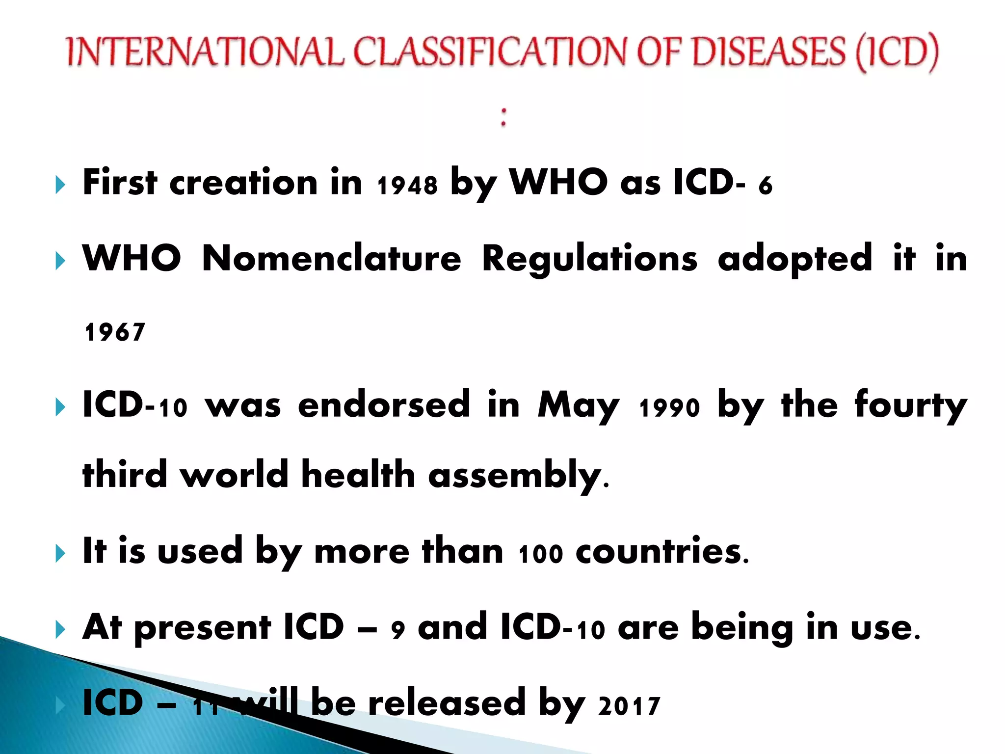  First creation in 1948 by WHO as ICD- 6
 WHO Nomenclature Regulations adopted it in
1967
 ICD-10 was endorsed in May 1990 by the fourty
third world health assembly.
 It is used by more than 100 countries.
 At present ICD – 9 and ICD-10 are being in use.
 ICD – 11 will be released by 2017
 
