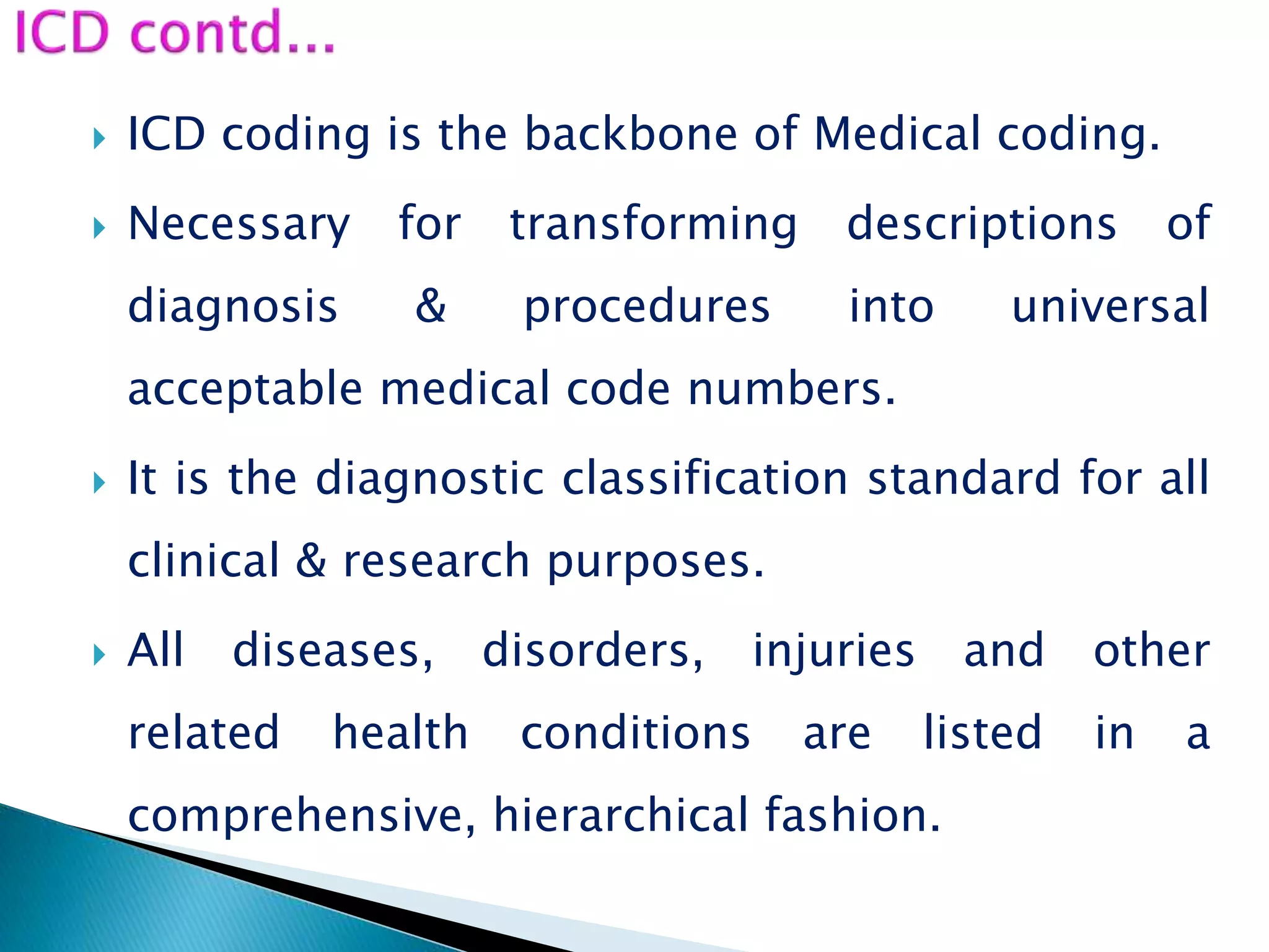  ICD coding is the backbone of Medical coding.
 Necessary for transforming descriptions of
diagnosis & procedures into universal
acceptable medical code numbers.
 It is the diagnostic classification standard for all
clinical & research purposes.
 All diseases, disorders, injuries and other
related health conditions are listed in a
comprehensive, hierarchical fashion.
 