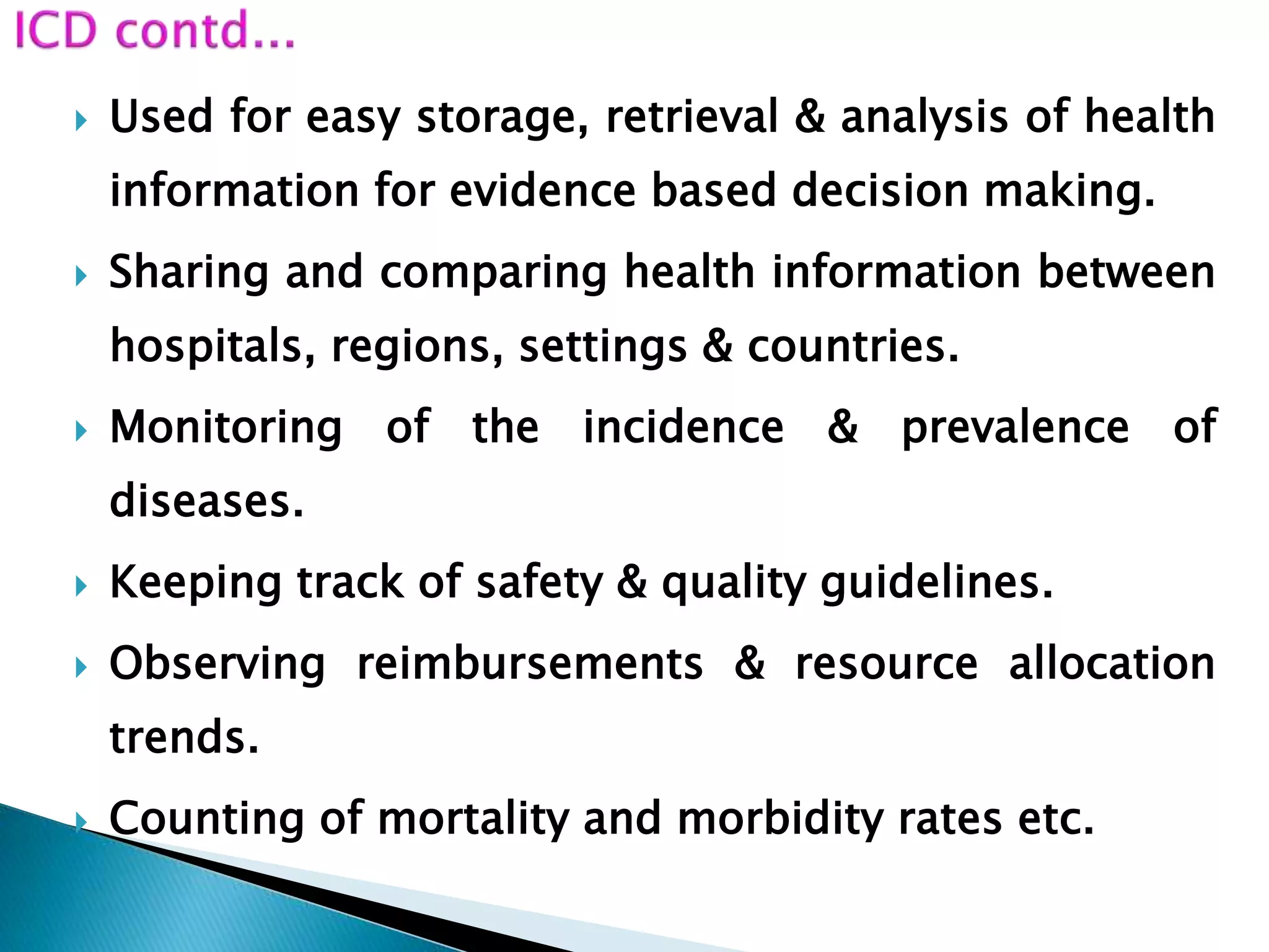  Used for easy storage, retrieval & analysis of health
information for evidence based decision making.
 Sharing and comparing health information between
hospitals, regions, settings & countries.
 Monitoring of the incidence & prevalence of
diseases.
 Keeping track of safety & quality guidelines.
 Observing reimbursements & resource allocation
trends.
 Counting of mortality and morbidity rates etc.
 