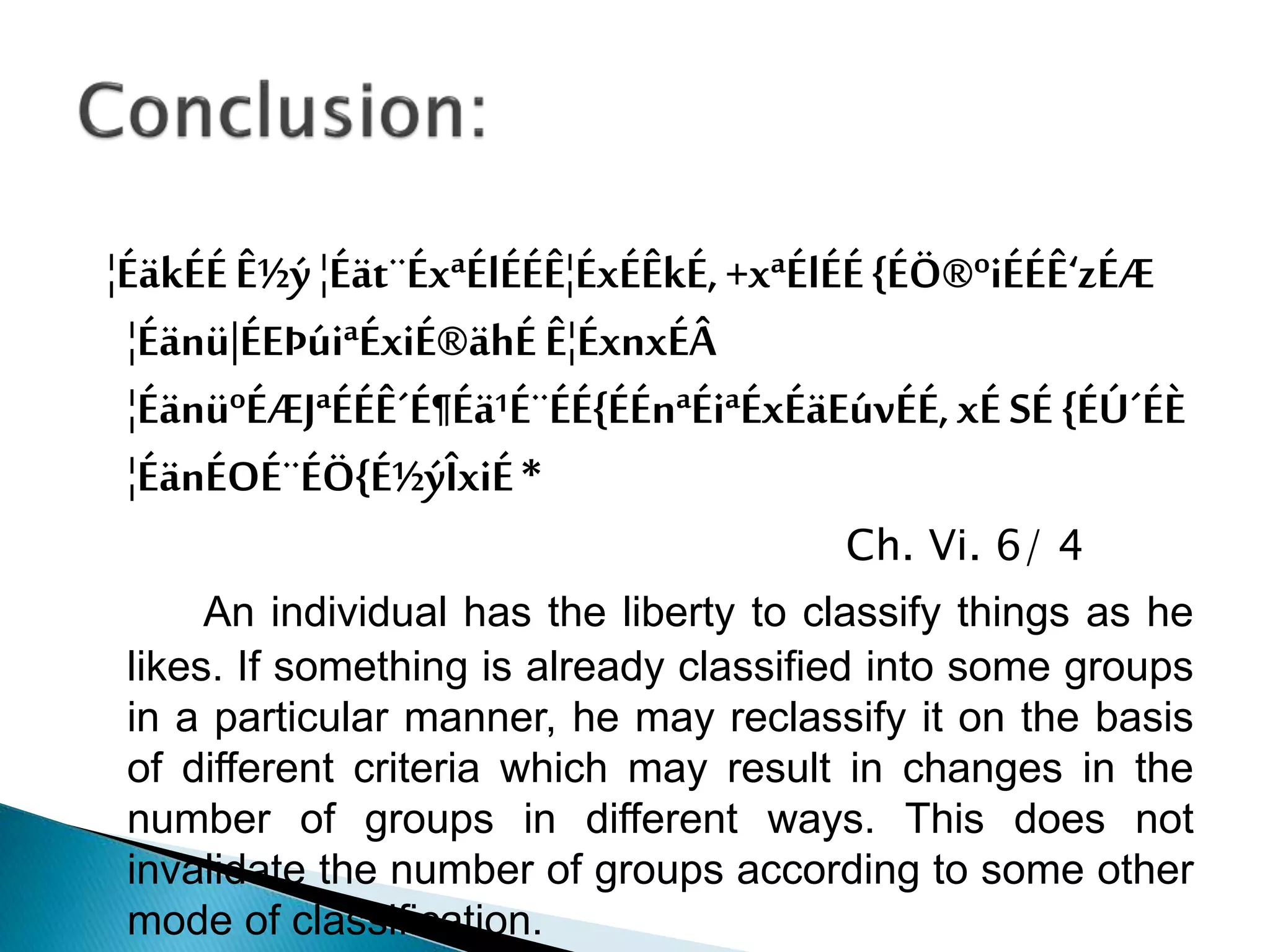 ¦ÉäkÉÉÊ½ý¦Éät¨ÉxªÉlÉÉÊ¦ÉxÉÊkÉ,+xªÉlÉÉ{ÉÖ®ºiÉÉÊ‘zÉÆ
¦Éänü|ÉEÞúiªÉxiÉ®ähÉÊ¦ÉxnxÉÂ
¦ÉänüºÉÆJªÉÉÊ´É¶Éä¹É¨ÉÉ{ÉÉnªÉiªÉxÉäEúvÉÉ,xÉSÉ {ÉÚ´ÉÈ
¦ÉänÉOÉ¨ÉÖ{É½ýÎxiÉ*
Ch. Vi. 6/ 4
An individual has the liberty to classify things as he
likes. If something is already classified into some groups
in a particular manner, he may reclassify it on the basis
of different criteria which may result in changes in the
number of groups in different ways. This does not
invalidate the number of groups according to some other
mode of classification.
 