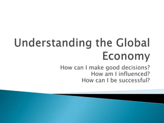 Understanding the Global Economy How can I make good decisions? How am I influenced? How can I be successful? 