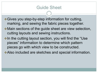 Guide Sheet
Gives you step-by-step information for cutting,
marking, and sewing the fabric pieces together.
Main sections of the guide sheet are view selection,
cutting layouts and sewing instructions.
In the cutting layout section, you will find the “Use
pieces” information to determine which pattern
pieces go with which view to be constructed.
Also included are sketches and special information.
 