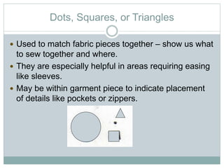 Dots, Squares, or Triangles
 Used to match fabric pieces together – show us what
to sew together and where.
 They are especially helpful in areas requiring easing
like sleeves.
 May be within garment piece to indicate placement
of details like pockets or zippers.
 