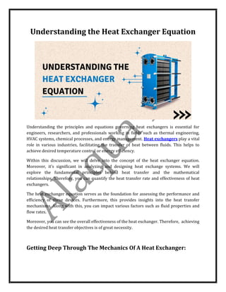Understanding the Heat Exchanger Equation
Understanding the principles and equations governing heat exchangers is essential for
engineers, researchers, and professionals working in fields such as thermal engineering,
HVAC systems, chemical processes, and energy management. Heat exchangers play a vital
role in various industries, facilitating the transfer of heat between fluids. This helps to
achieve desired temperature control or energy efficiency.
Within this discussion, we will delve into the concept of the heat exchanger equation.
Moreover, it’s significant in analyzing and designing heat exchange systems. We will
explore the fundamental principles behind heat transfer and the mathematical
relationships. Therefore, you can quantify the heat transfer rate and effectiveness of heat
exchangers.
The heat exchanger equation serves as the foundation for assessing the performance and
efficiency of these devices. Furthermore, this provides insights into the heat transfer
mechanisms. Along with this, you can impact various factors such as fluid properties and
flow rates.
Moreover, you can see the overall effectiveness of the heat exchanger. Therefore, achieving
the desired heat transfer objectives is of great necessity.
Getting Deep Through The Mechanics Of A Heat Exchanger:
 