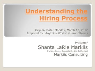 Understanding the
   Hiring Process
      Original Date: Monday, March 12, 2012
Prepared for: Anythink Works! (Huron Street)


                                          Presenter
       Shanta LaRie Markiis
              Owner… Career Consultant… Life Enthusiast

                    Markiis Consulting
 